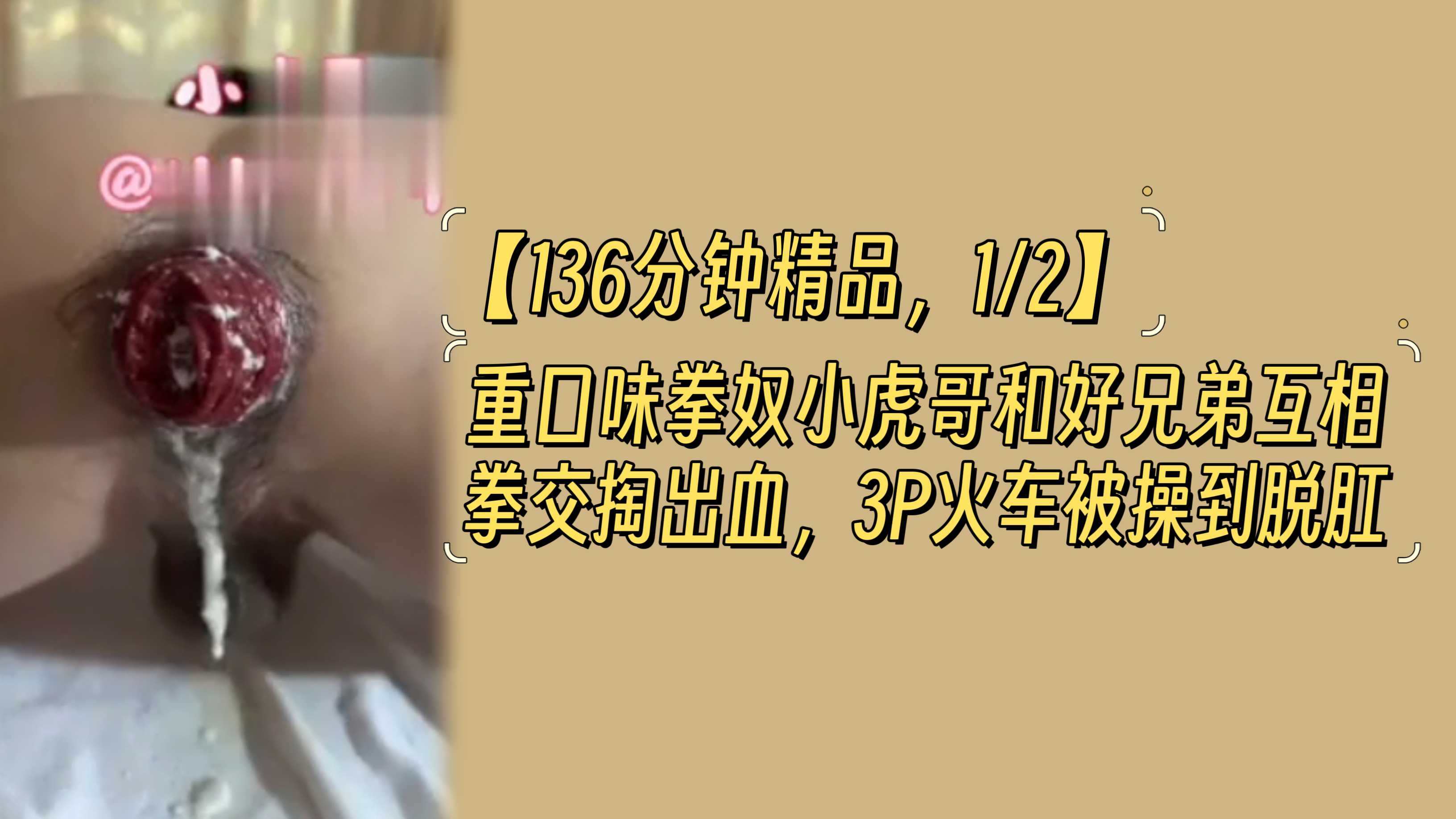 【136分钟精品，1/2】重口味拳奴小虎哥和好兄弟互相拳交掏出血，3P火车被操到脱肛